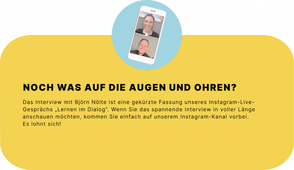 Noch was auf die Augen und Ohren? 
Das Interview mit Björn Nölte ist eine gekürzte Fassung unseres Instagram-Live-Gesprächs „Lernen im Dialog“. Wenn Sie das spannende Interview in voller Länge anschauen möchten, kommen Sie einfach auf unserem Instagram-Kanal vorbei. Es lohnt sich! 