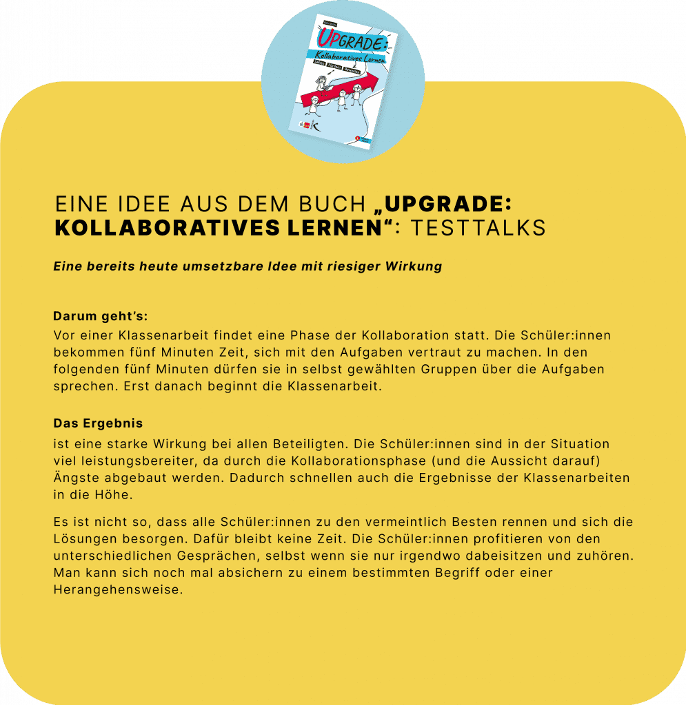 Eine Idee aus dem Buch „Upgrade: Kollaboratives Lernen“: Testtalks 
Eine bereits heute umsetzbare Idee mit riesiger Wirkung 
 
Darum geht’s: Vor einer Klassenarbeit findet eine Phase der Kollaboration statt. Die Schüler:innen bekommen fünf Minuten Zeit, sich mit den Aufgaben vertraut zu machen. In den folgenden fünf Minuten dürfen sie in selbst gewählten Gruppen über die Aufgaben sprechen. Erst danach beginnt die Klassenarbeit.  
 
Das Ergebnis ist eine starke Wirkung bei allen Beteiligten. Die Schüler:innen sind in der Situation viel leistungsbereiter, da durch die Kollaborationsphase (und die Aussicht darauf) Ängste abgebaut werden. Dadurch schnellen auch die Ergebnisse der Klassenarbeiten in die Höhe.  
 
Es ist nicht so, dass alle Schüler:innen zu den vermeintlich Besten rennen und sich die Lösungen besorgen. Dafür bleibt keine Zeit. Die Schüler:innen profitieren von den unterschiedlichen Gesprächen, selbst wenn sie nur irgendwo dabeisitzen und zuhören. Man kann sich noch mal absichern zu einem bestimmten Begriff oder einer Herangehensweise.  